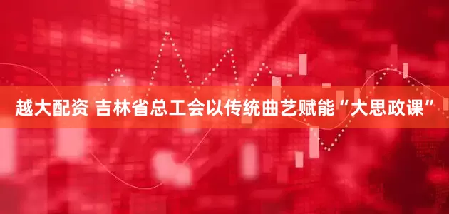 越大配资 吉林省总工会以传统曲艺赋能“大思政课”