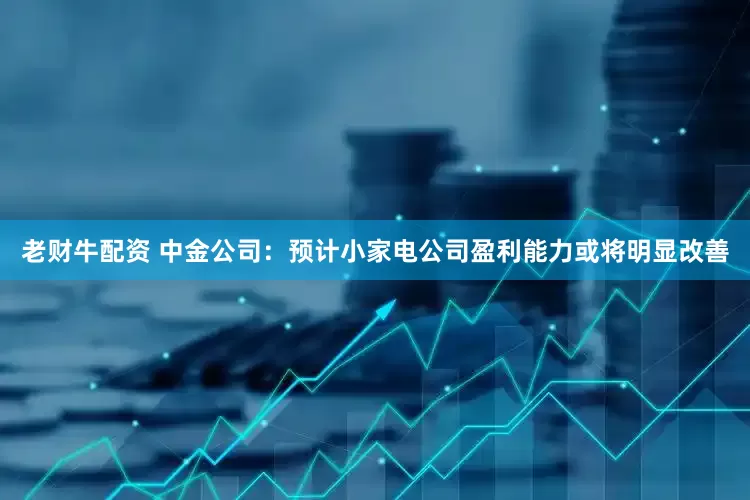 老财牛配资 中金公司：预计小家电公司盈利能力或将明显改善