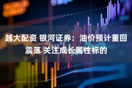 越大配资 银河证券：油价预计重回震荡 关注成长属性标的