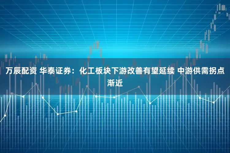 万辰配资 华泰证券：化工板块下游改善有望延续 中游供需拐点渐近