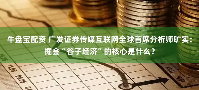 牛盘宝配资 广发证券传媒互联网全球首席分析师旷实：掘金“谷子经济”的核心是什么？