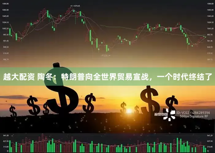 越大配资 陶冬：特朗普向全世界贸易宣战，一个时代终结了