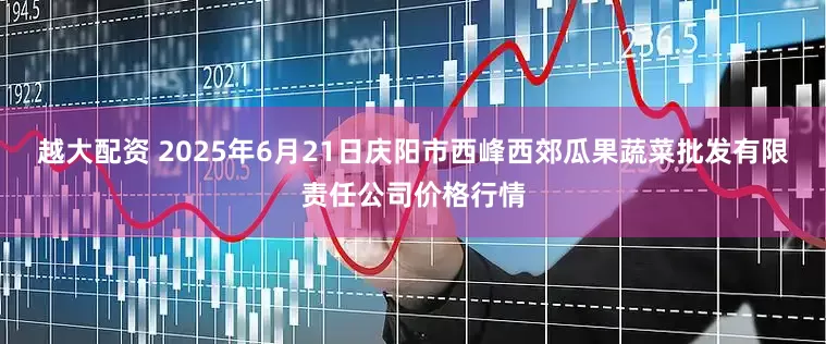 越大配资 2025年6月21日庆阳市西峰西郊瓜果蔬菜批发有限责任公司价格行情