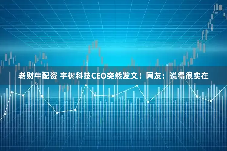 老财牛配资 宇树科技CEO突然发文！网友：说得很实在