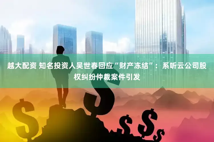 越大配资 知名投资人吴世春回应“财产冻结”：系听云公司股权纠纷仲裁案件引发