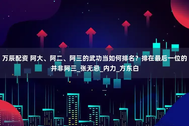 万辰配资 阿大、阿二、阿三的武功当如何排名？排在最后一位的并非阿三_张无忌_内力_方东白
