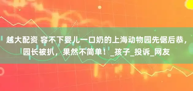 越大配资 容不下婴儿一口奶的上海动物园先倨后恭，园长被扒，果然不简单！_孩子_投诉_网友