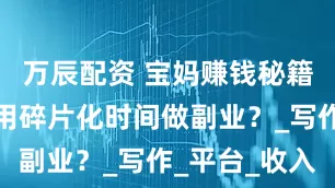 万辰配资 宝妈赚钱秘籍：如何利用碎片化时间做副业？_写作_平台_收入