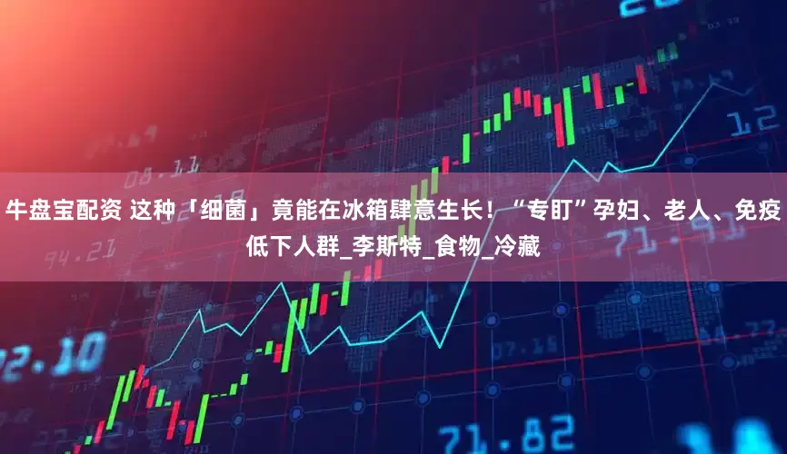 牛盘宝配资 这种「细菌」竟能在冰箱肆意生长！“专盯”孕妇、老人、免疫低下人群_李斯特_食物_冷藏
