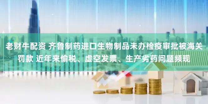 老财牛配资 齐鲁制药进口生物制品未办检疫审批被海关罚款 近年来偷税、虚空发票、生产劣药问题频现