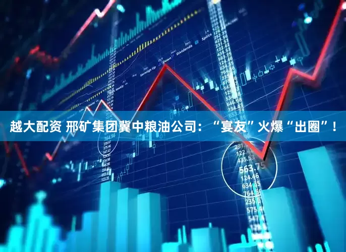 越大配资 邢矿集团冀中粮油公司：“宴友”火爆“出圈”！