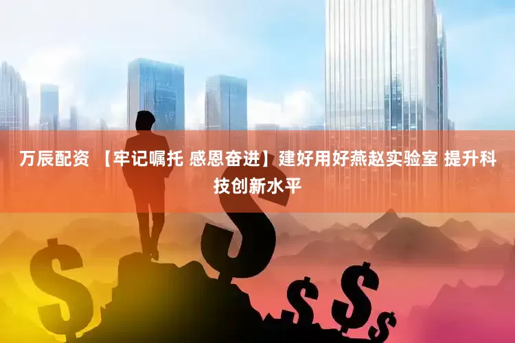 万辰配资 【牢记嘱托 感恩奋进】建好用好燕赵实验室 提升科技创新水平
