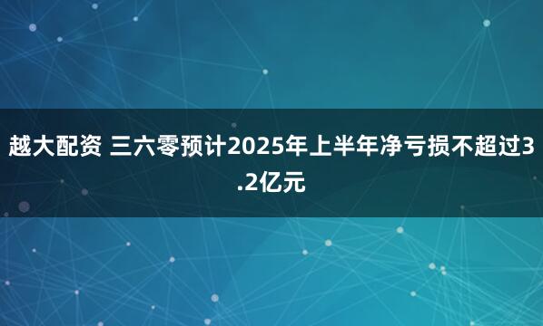 越大配资 三六零预计2025年上半年净亏损不超过3.2亿元
