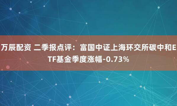 万辰配资 二季报点评：富国中证上海环交所碳中和ETF基金季度涨幅-0.73%