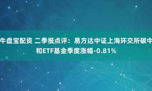 牛盘宝配资 二季报点评：易方达中证上海环交所碳中和ETF基金季度涨幅-0.81%