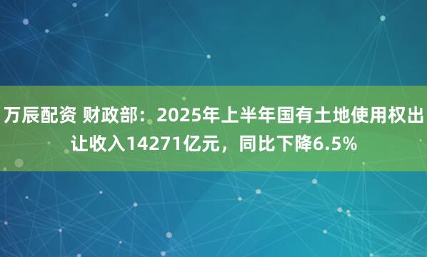万辰配资 财政部：2025年上半年国有土地使用权出让收入14271亿元，同比下降6.5%