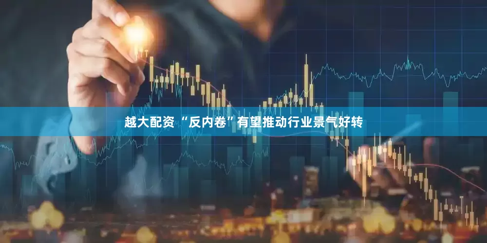 越大配资 “反内卷”有望推动行业景气好转