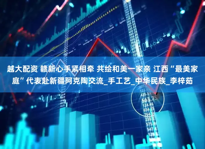 越大配资 赣新心手紧相牵 共绘和美一家亲 江西“最美家庭”代表赴新疆阿克陶交流_手工艺_中华民族_李梓茹