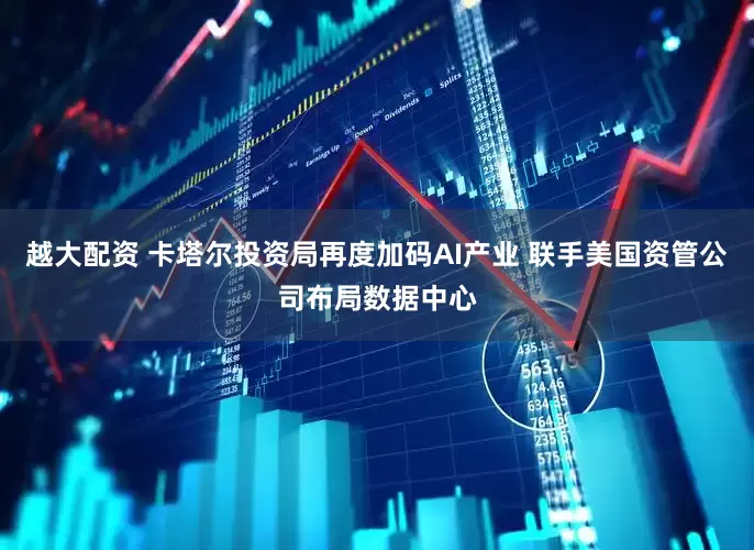 越大配资 卡塔尔投资局再度加码AI产业 联手美国资管公司布局数据中心