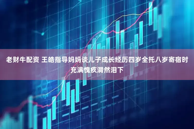 老财牛配资 王皓指导妈妈谈儿子成长经历四岁全托八岁寄宿时充满愧疚潸然泪下